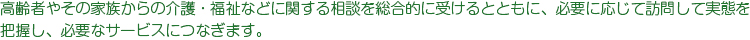 高齢者やその家族からの介護・福祉などに関する相談を総合的に受けるとともに、必要に応じて訪問して実態を
把握し、必要なサービスにつなぎます。